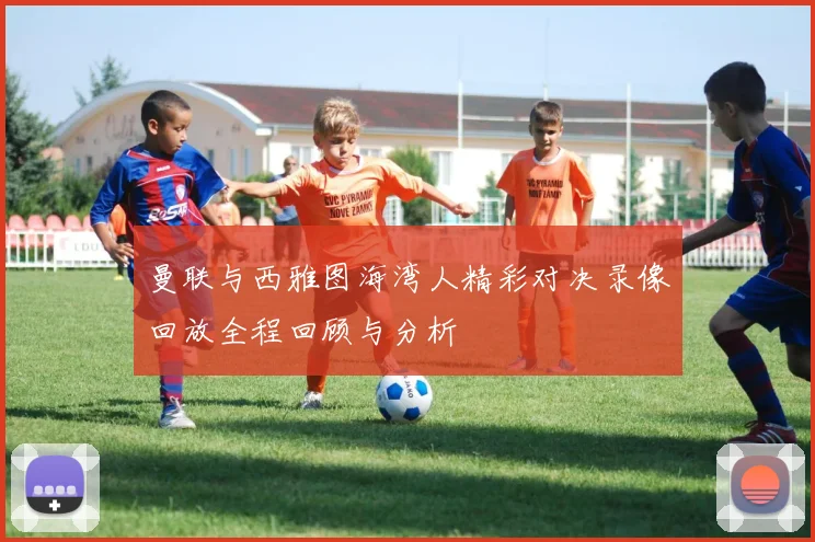 曼联与西雅图海湾人精彩对决录像回放全程回顾与分析