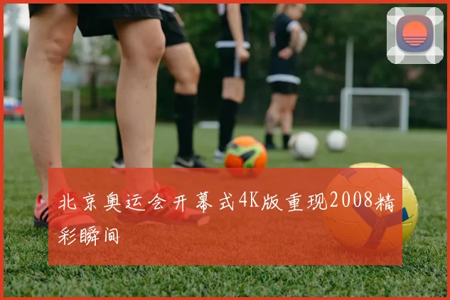 北京奥运会开幕式4K版重现2008精彩瞬间