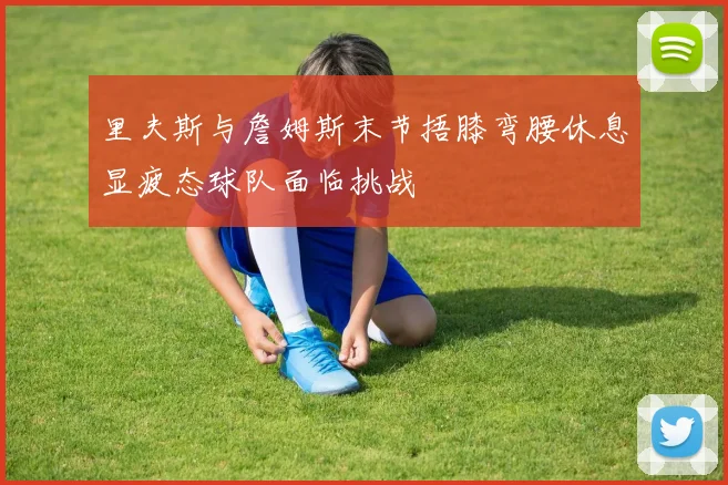 里夫斯与詹姆斯末节捂膝弯腰休息显疲态球队面临挑战