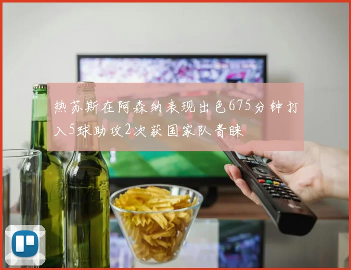 热苏斯在阿森纳表现出色675分钟打入5球助攻2次获国家队青睐