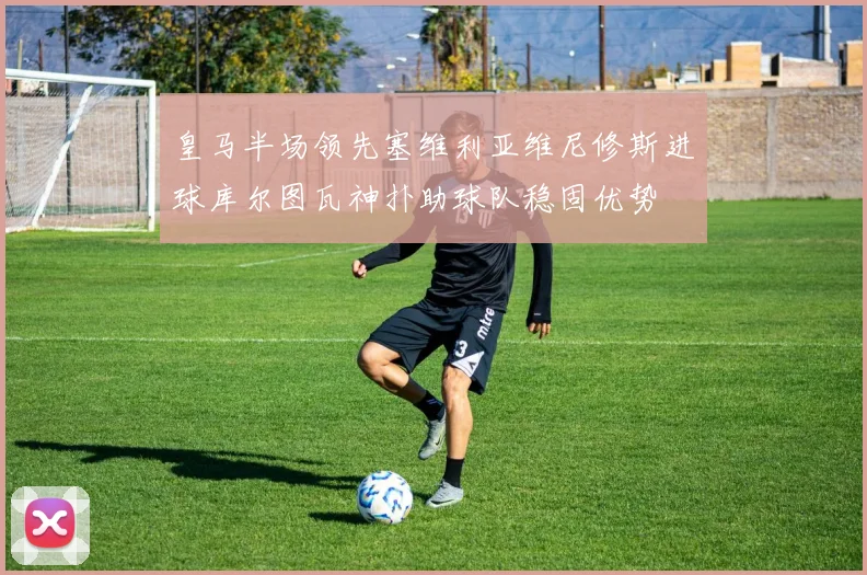 皇马半场领先塞维利亚维尼修斯进球库尔图瓦神扑助球队稳固优势