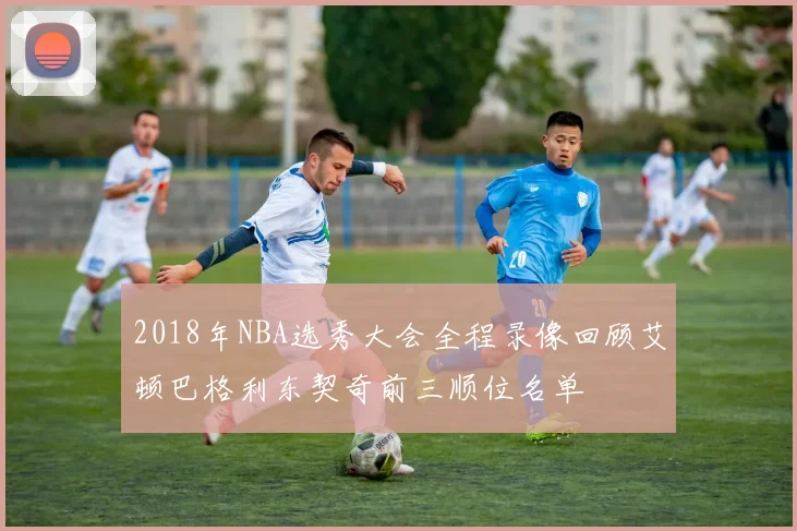 2018年NBA选秀大会全程录像回顾艾顿巴格利东契奇前三顺位名单