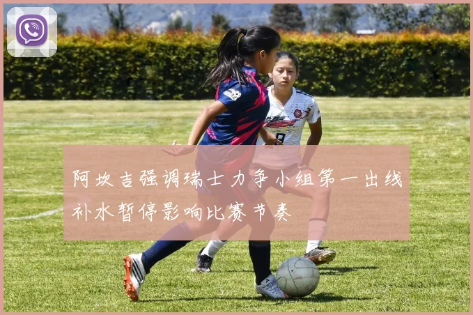 阿坎吉强调瑞士力争小组第一出线补水暂停影响比赛节奏