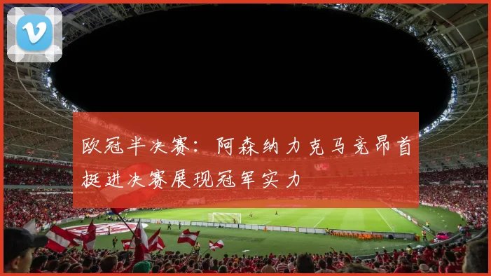 欧冠半决赛：阿森纳力克马竞昂首挺进决赛展现冠军实力