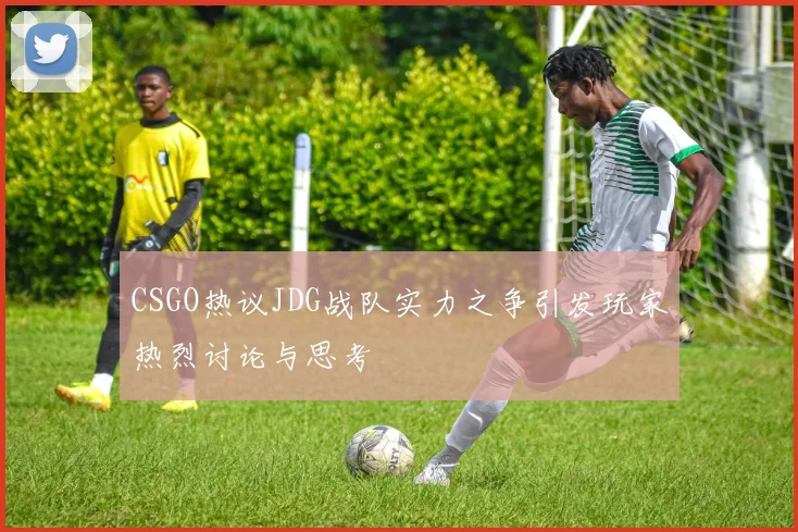 CSGO热议JDG战队实力之争引发玩家热烈讨论与思考