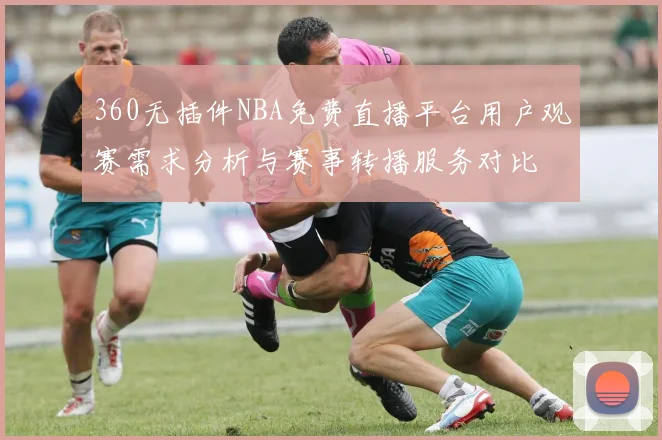 360无插件NBA免费直播平台用户观赛需求分析与赛事转播服务对比