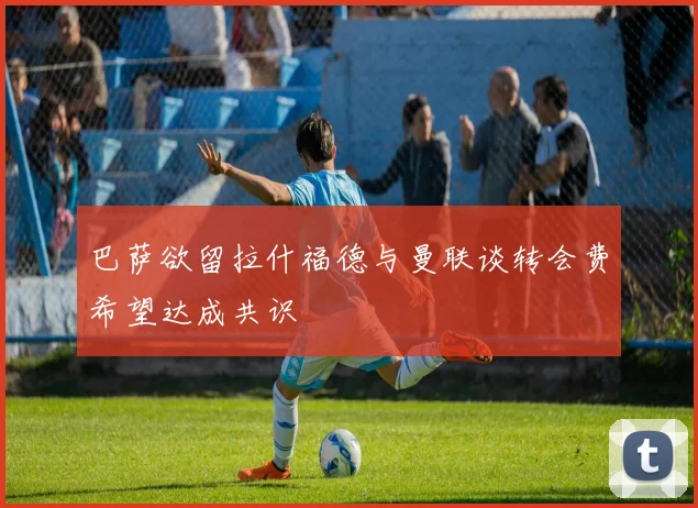 巴萨欲留拉什福德与曼联谈转会费希望达成共识